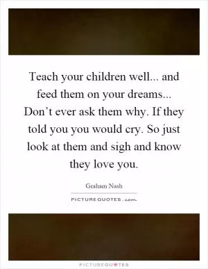 Teach your children well... and feed them on your dreams... Don’t ever ask them why. If they told you you would cry. So just look at them and sigh and know they love you Picture Quote #1