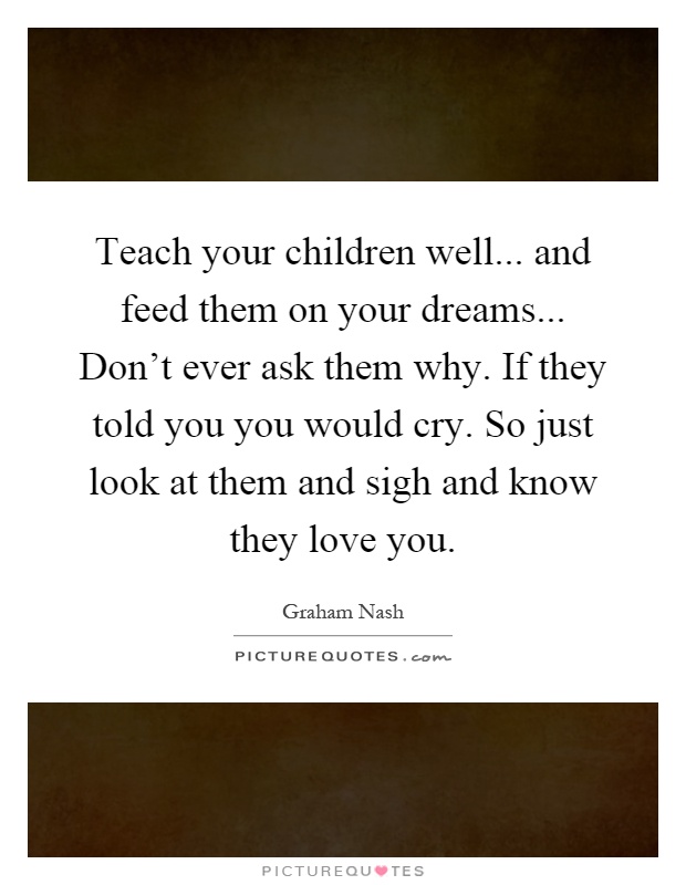 Teach your children well... and feed them on your dreams... Don't ever ask them why. If they told you you would cry. So just look at them and sigh and know they love you Picture Quote #1