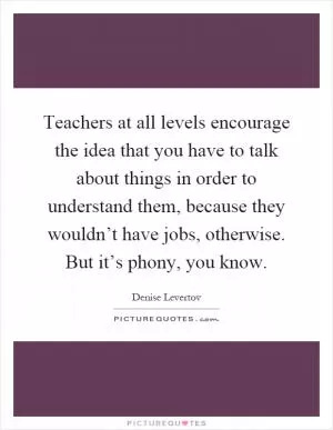Teachers at all levels encourage the idea that you have to talk about things in order to understand them, because they wouldn’t have jobs, otherwise. But it’s phony, you know Picture Quote #1
