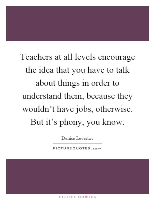 Teachers at all levels encourage the idea that you have to talk about things in order to understand them, because they wouldn't have jobs, otherwise. But it's phony, you know Picture Quote #1
