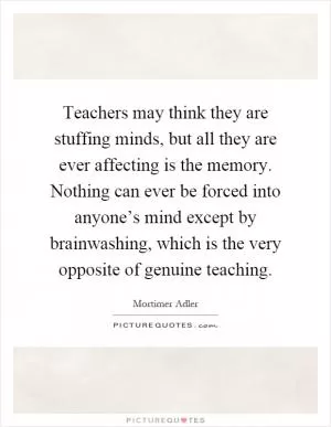 Teachers may think they are stuffing minds, but all they are ever affecting is the memory. Nothing can ever be forced into anyone’s mind except by brainwashing, which is the very opposite of genuine teaching Picture Quote #1