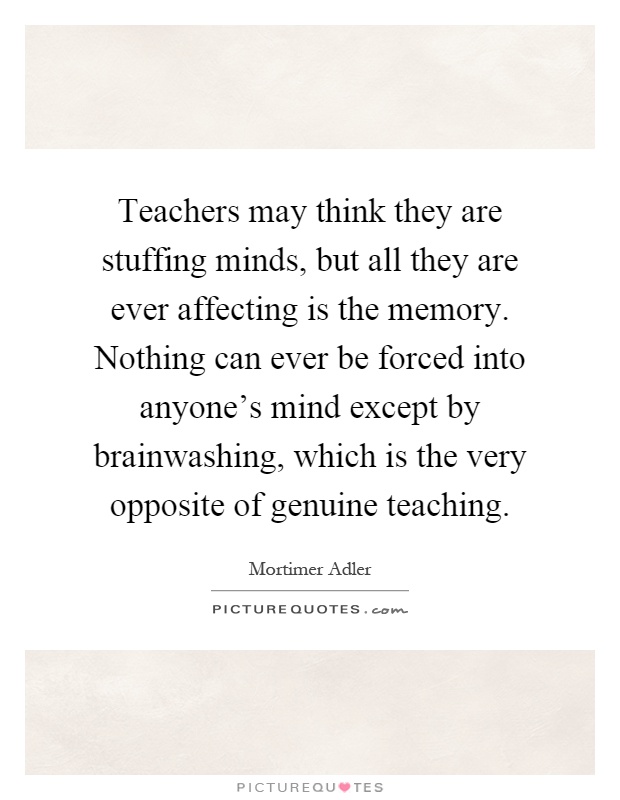 Teachers may think they are stuffing minds, but all they are ever affecting is the memory. Nothing can ever be forced into anyone's mind except by brainwashing, which is the very opposite of genuine teaching Picture Quote #1