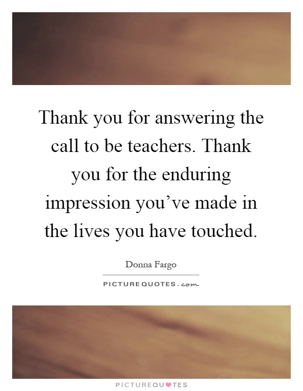 Thank you for answering the call to be teachers. Thank you for the enduring impression you've made in the lives you have touched Picture Quote #1