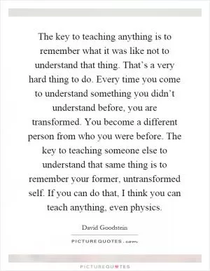 The key to teaching anything is to remember what it was like not to understand that thing. That’s a very hard thing to do. Every time you come to understand something you didn’t understand before, you are transformed. You become a different person from who you were before. The key to teaching someone else to understand that same thing is to remember your former, untransformed self. If you can do that, I think you can teach anything, even physics Picture Quote #1