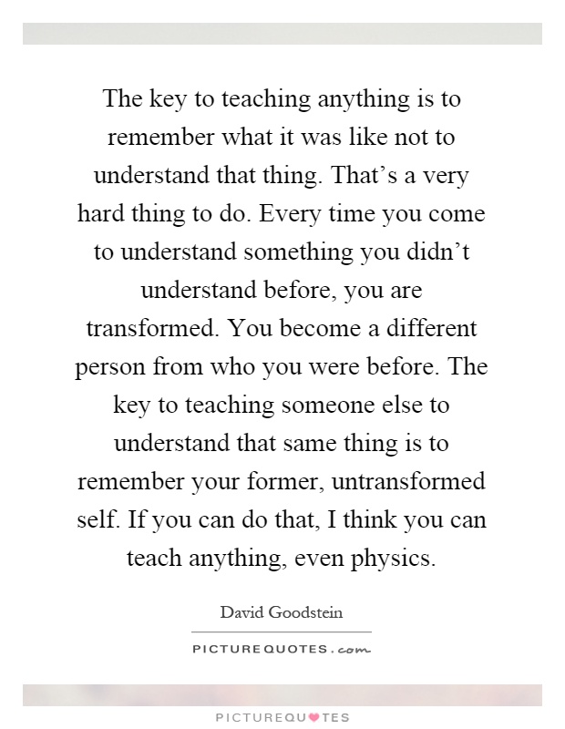 The key to teaching anything is to remember what it was like not to understand that thing. That's a very hard thing to do. Every time you come to understand something you didn't understand before, you are transformed. You become a different person from who you were before. The key to teaching someone else to understand that same thing is to remember your former, untransformed self. If you can do that, I think you can teach anything, even physics Picture Quote #1