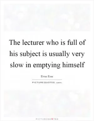 The lecturer who is full of his subject is usually very slow in emptying himself Picture Quote #1
