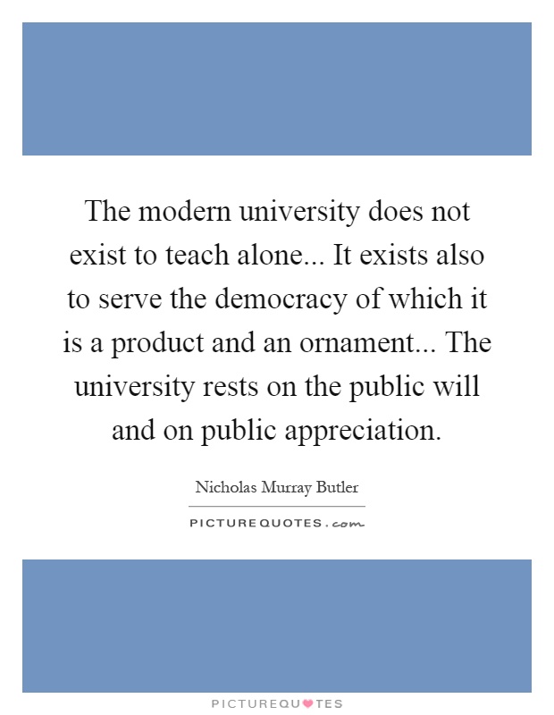 The modern university does not exist to teach alone... It exists also to serve the democracy of which it is a product and an ornament... The university rests on the public will and on public appreciation Picture Quote #1