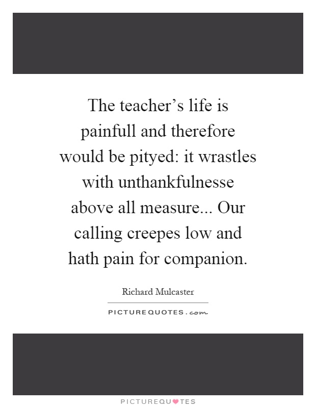 The teacher's life is painfull and therefore would be pityed: it wrastles with unthankfulnesse above all measure... Our calling creepes low and hath pain for companion Picture Quote #1