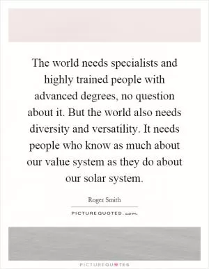 The world needs specialists and highly trained people with advanced degrees, no question about it. But the world also needs diversity and versatility. It needs people who know as much about our value system as they do about our solar system Picture Quote #1