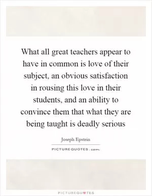 What all great teachers appear to have in common is love of their subject, an obvious satisfaction in rousing this love in their students, and an ability to convince them that what they are being taught is deadly serious Picture Quote #1