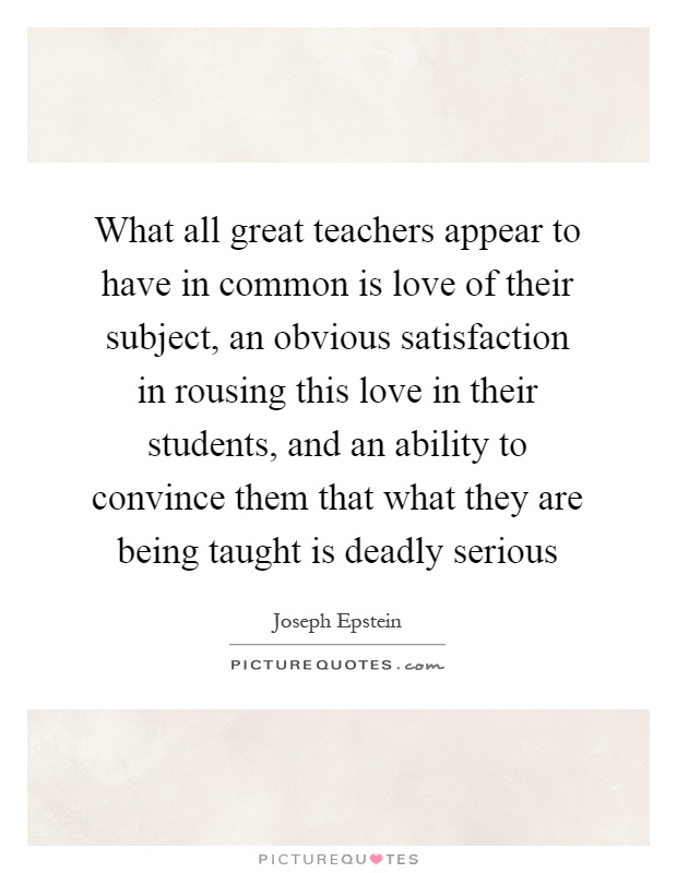 What all great teachers appear to have in common is love of their subject, an obvious satisfaction in rousing this love in their students, and an ability to convince them that what they are being taught is deadly serious Picture Quote #1