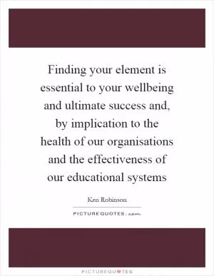 Finding your element is essential to your wellbeing and ultimate success and, by implication to the health of our organisations and the effectiveness of our educational systems Picture Quote #1