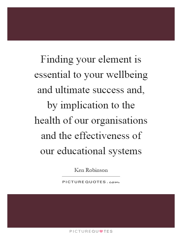 Finding your element is essential to your wellbeing and ultimate success and, by implication to the health of our organisations and the effectiveness of our educational systems Picture Quote #1