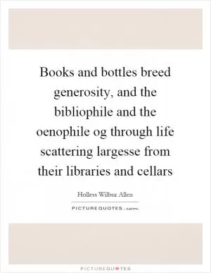 Books and bottles breed generosity, and the bibliophile and the oenophile og through life scattering largesse from their libraries and cellars Picture Quote #1