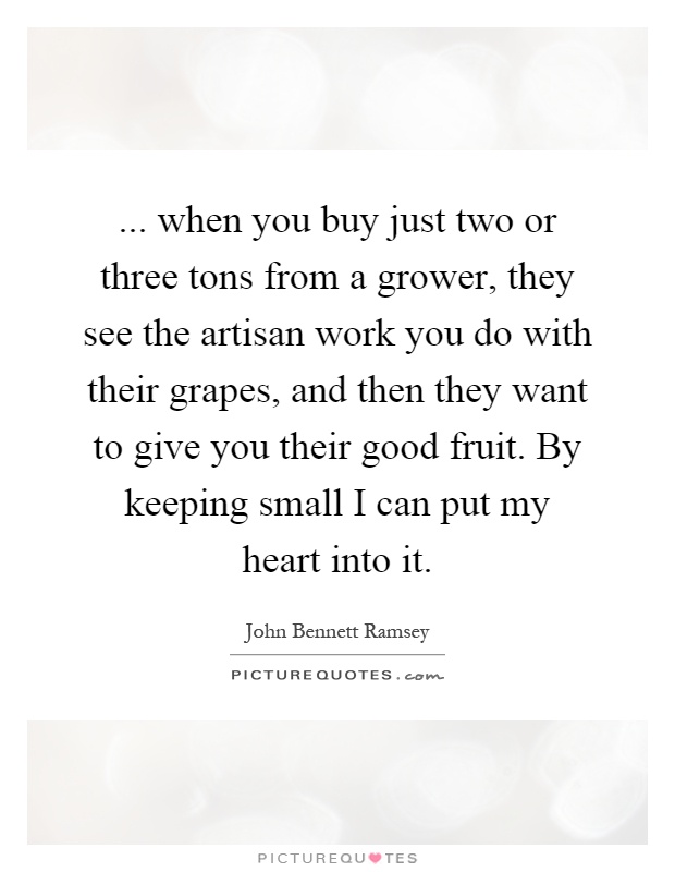 ... when you buy just two or three tons from a grower, they see the artisan work you do with their grapes, and then they want to give you their good fruit. By keeping small I can put my heart into it Picture Quote #1