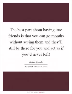 The best part about having true friends is that you can go months without seeing them and they’ll still be there for you and act as if you’d never left! Picture Quote #1