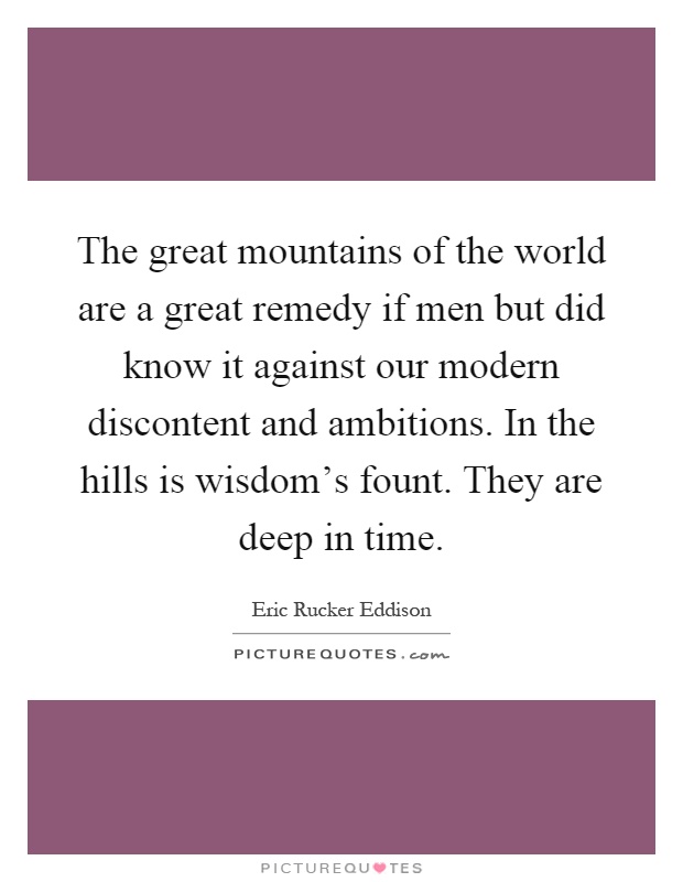 The great mountains of the world are a great remedy if men but did know it against our modern discontent and ambitions. In the hills is wisdom's fount. They are deep in time Picture Quote #1