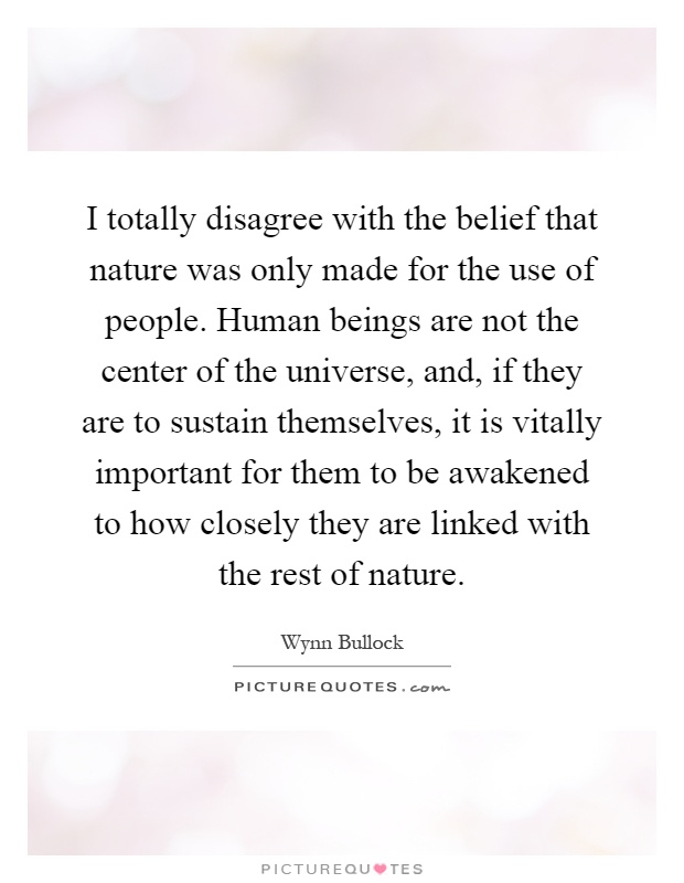 I totally disagree with the belief that nature was only made for the use of people. Human beings are not the center of the universe, and, if they are to sustain themselves, it is vitally important for them to be awakened to how closely they are linked with the rest of nature Picture Quote #1