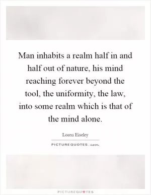 Man inhabits a realm half in and half out of nature, his mind reaching forever beyond the tool, the uniformity, the law, into some realm which is that of the mind alone Picture Quote #1