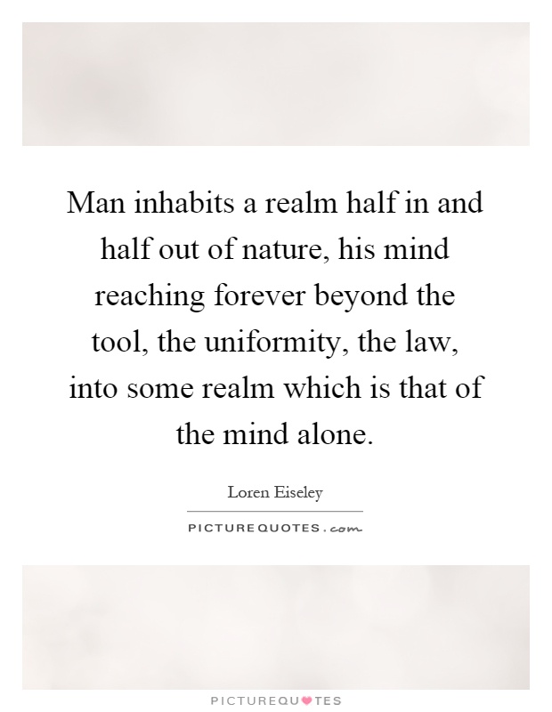 Man inhabits a realm half in and half out of nature, his mind reaching forever beyond the tool, the uniformity, the law, into some realm which is that of the mind alone Picture Quote #1