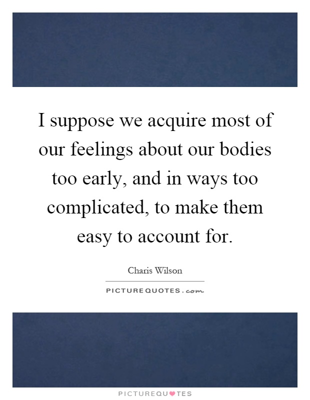 I suppose we acquire most of our feelings about our bodies too early, and in ways too complicated, to make them easy to account for Picture Quote #1