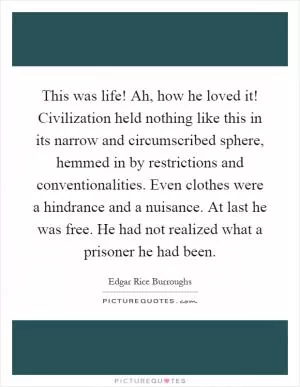 This was life! Ah, how he loved it! Civilization held nothing like this in its narrow and circumscribed sphere, hemmed in by restrictions and conventionalities. Even clothes were a hindrance and a nuisance. At last he was free. He had not realized what a prisoner he had been Picture Quote #1