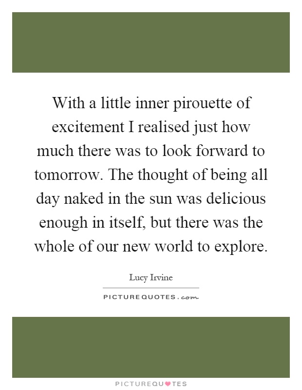 With a little inner pirouette of excitement I realised just how much there was to look forward to tomorrow. The thought of being all day naked in the sun was delicious enough in itself, but there was the whole of our new world to explore Picture Quote #1