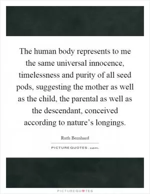 The human body represents to me the same universal innocence, timelessness and purity of all seed pods, suggesting the mother as well as the child, the parental as well as the descendant, conceived according to nature’s longings Picture Quote #1