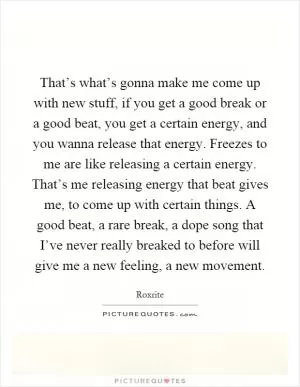 That’s what’s gonna make me come up with new stuff, if you get a good break or a good beat, you get a certain energy, and you wanna release that energy. Freezes to me are like releasing a certain energy. That’s me releasing energy that beat gives me, to come up with certain things. A good beat, a rare break, a dope song that I’ve never really breaked to before will give me a new feeling, a new movement Picture Quote #1