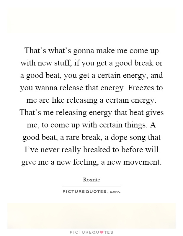That's what's gonna make me come up with new stuff, if you get a good break or a good beat, you get a certain energy, and you wanna release that energy. Freezes to me are like releasing a certain energy. That's me releasing energy that beat gives me, to come up with certain things. A good beat, a rare break, a dope song that I've never really breaked to before will give me a new feeling, a new movement Picture Quote #1
