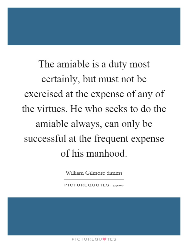 The amiable is a duty most certainly, but must not be exercised at the expense of any of the virtues. He who seeks to do the amiable always, can only be successful at the frequent expense of his manhood Picture Quote #1