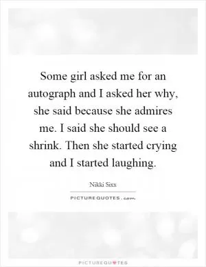 Some girl asked me for an autograph and I asked her why, she said because she admires me. I said she should see a shrink. Then she started crying and I started laughing Picture Quote #1