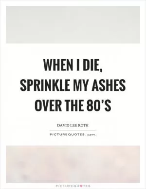When I die, sprinkle my ashes over the 80’s Picture Quote #1