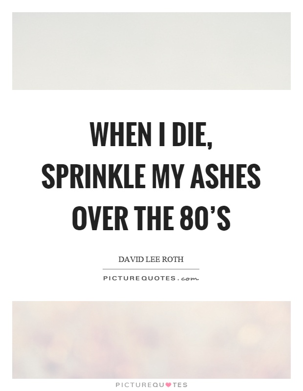 When I die, sprinkle my ashes over the 80's Picture Quote #1