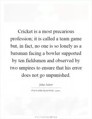 Cricket is a most precarious profession; it is called a team game but, in fact, no one is so lonely as a batsman facing a bowler supported by ten fieldsmen and observed by two umpires to ensure that his error does not go unpunished Picture Quote #1