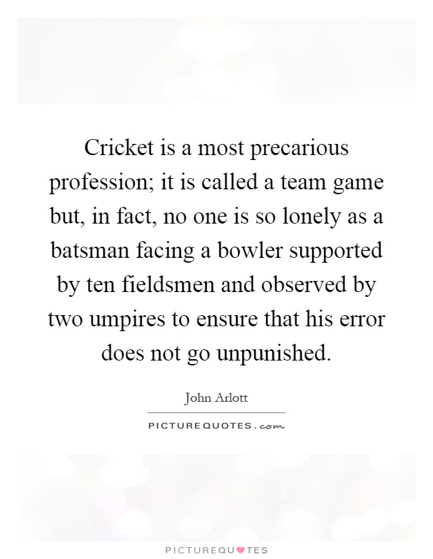 Cricket is a most precarious profession; it is called a team game but, in fact, no one is so lonely as a batsman facing a bowler supported by ten fieldsmen and observed by two umpires to ensure that his error does not go unpunished Picture Quote #1