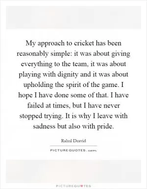 My approach to cricket has been reasonably simple: it was about giving everything to the team, it was about playing with dignity and it was about upholding the spirit of the game. I hope I have done some of that. I have failed at times, but I have never stopped trying. It is why I leave with sadness but also with pride Picture Quote #1
