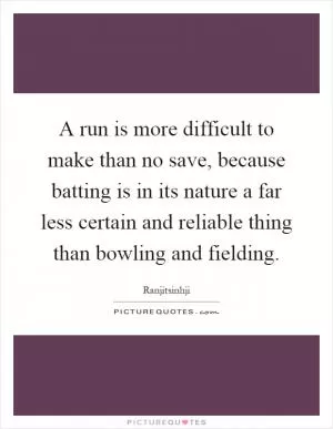 A run is more difficult to make than no save, because batting is in its nature a far less certain and reliable thing than bowling and fielding Picture Quote #1