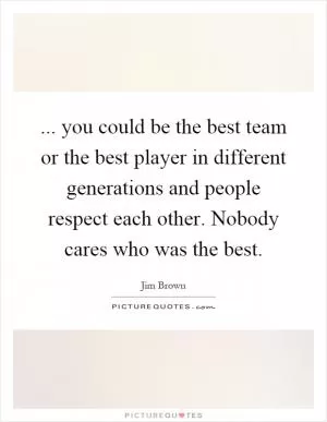 ... you could be the best team or the best player in different generations and people respect each other. Nobody cares who was the best Picture Quote #1