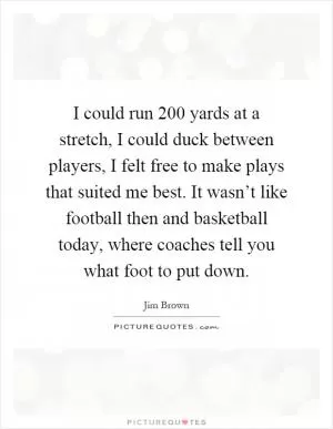 I could run 200 yards at a stretch, I could duck between players, I felt free to make plays that suited me best. It wasn’t like football then and basketball today, where coaches tell you what foot to put down Picture Quote #1