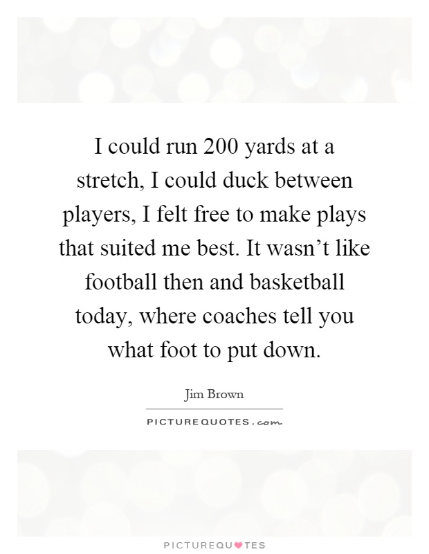 I could run 200 yards at a stretch, I could duck between players, I felt free to make plays that suited me best. It wasn't like football then and basketball today, where coaches tell you what foot to put down Picture Quote #1