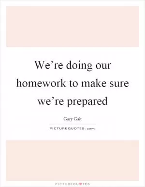 We’re doing our homework to make sure we’re prepared Picture Quote #1