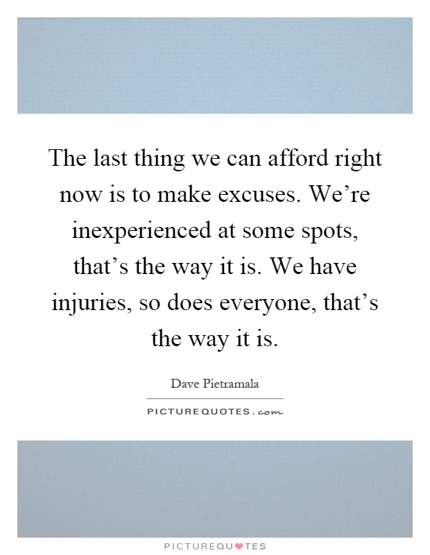 The last thing we can afford right now is to make excuses. We're inexperienced at some spots, that's the way it is. We have injuries, so does everyone, that's the way it is Picture Quote #1
