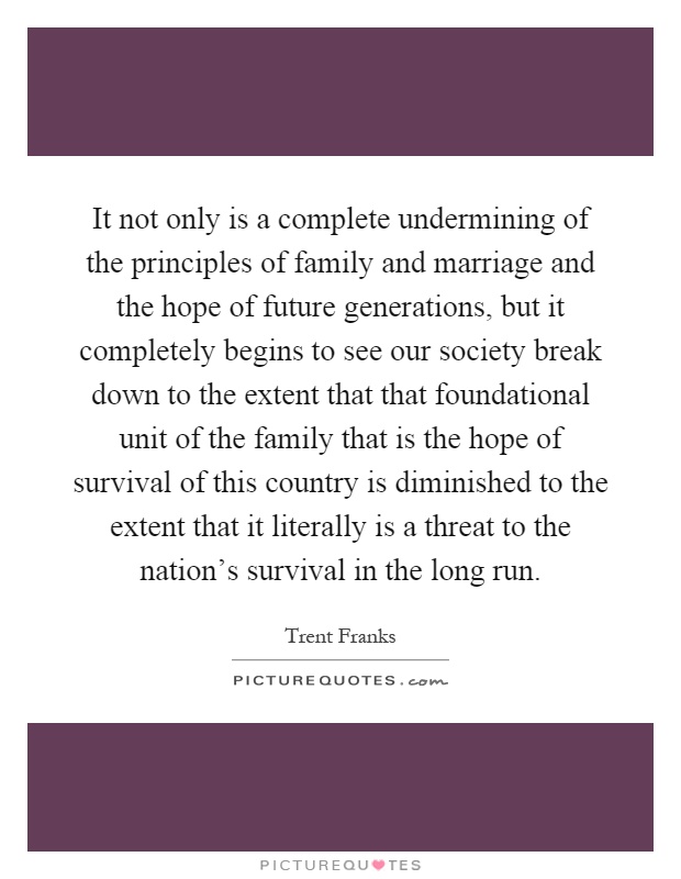 It not only is a complete undermining of the principles of family and marriage and the hope of future generations, but it completely begins to see our society break down to the extent that that foundational unit of the family that is the hope of survival of this country is diminished to the extent that it literally is a threat to the nation's survival in the long run Picture Quote #1