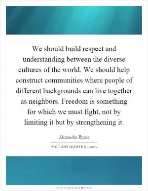 We should build respect and understanding between the diverse cultures of the world. We should help construct communities where people of different backgrounds can live together as neighbors. Freedom is something for which we must fight, not by limiting it but by strengthening it Picture Quote #1