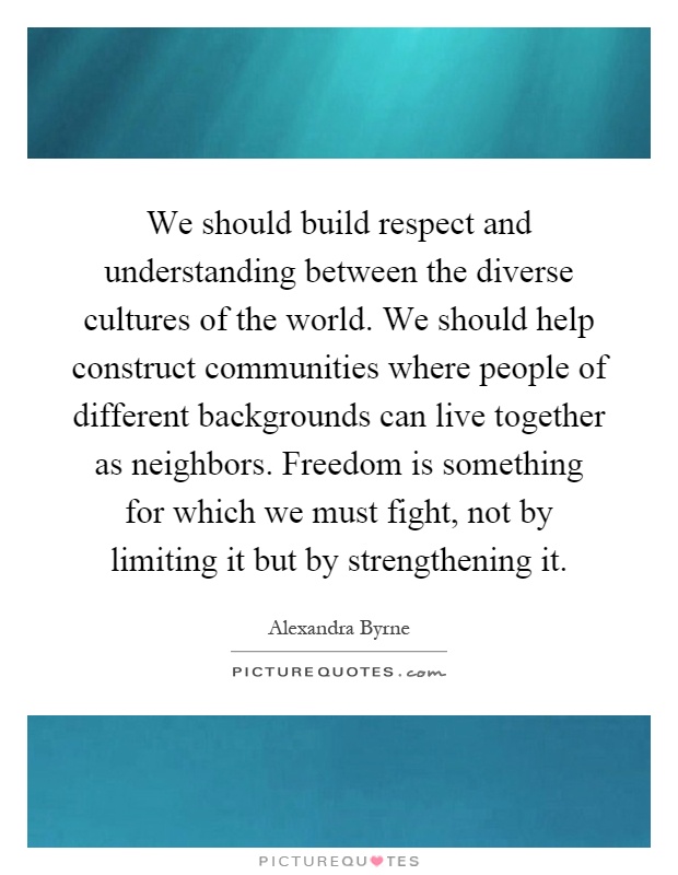 We should build respect and understanding between the diverse cultures of the world. We should help construct communities where people of different backgrounds can live together as neighbors. Freedom is something for which we must fight, not by limiting it but by strengthening it Picture Quote #1