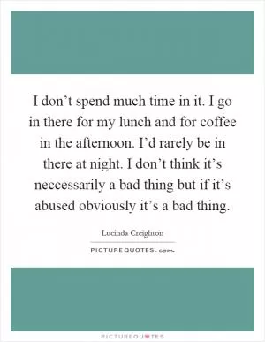 I don’t spend much time in it. I go in there for my lunch and for coffee in the afternoon. I’d rarely be in there at night. I don’t think it’s neccessarily a bad thing but if it’s abused obviously it’s a bad thing Picture Quote #1
