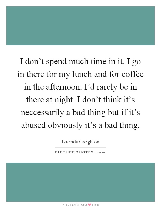 I don't spend much time in it. I go in there for my lunch and for coffee in the afternoon. I'd rarely be in there at night. I don't think it's neccessarily a bad thing but if it's abused obviously it's a bad thing Picture Quote #1