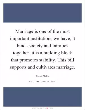 Marriage is one of the most important institutions we have, it binds society and families together, it is a building block that promotes stability. This bill supports and cultivates marriage Picture Quote #1