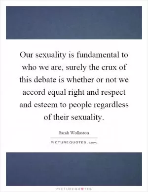 Our sexuality is fundamental to who we are, surely the crux of this debate is whether or not we accord equal right and respect and esteem to people regardless of their sexuality Picture Quote #1
